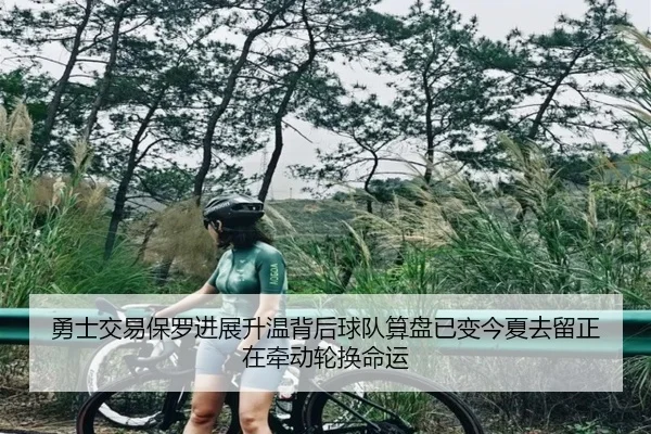 勇士交易保罗进展升温背后球队算盘已变今夏去留正在牵动轮换命运